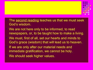









The second reading teaches us that we must seek
God’s wisdom.
We are not here only to be informed, to read
newspapers, or, to be taught how to make a living.
We must, first of all, set our hearts and minds to
God’s grace (wisdom) that will lead us to heaven.
If we are only after our material needs and
immediate gratification, we cannot be holy.
We should seek higher values.

 