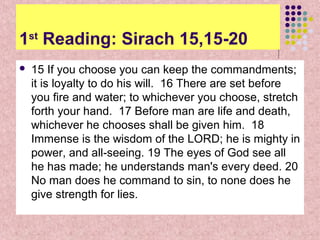 1st Reading: Sirach 15,15-20


15 If you choose you can keep the commandments;
it is loyalty to do his will. 16 There are set before
you fire and water; to whichever you choose, stretch
forth your hand. 17 Before man are life and death,
whichever he chooses shall be given him. 18
Immense is the wisdom of the LORD; he is mighty in
power, and all-seeing. 19 The eyes of God see all
he has made; he understands man's every deed. 20
No man does he command to sin, to none does he
give strength for lies.

 