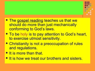  The

gospel reading teaches us that we
should do more than just mechanically
conforming to God’s laws.
 To be holy is to pay attention to God’s heart,
to exercise utmost sensitivity.
 Christianity is not a preoccupation of rules
and regulations.
 It is more than that.
 It is how we treat our brothers and sisters.

 