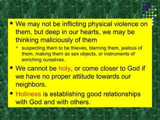  We

may not be inflicting physical violence on
them, but deep in our hearts, we may be
thinking maliciously of them


suspecting them to be thieves, blaming them, jealous of
them, making them as sex objects, or instruments of
enriching ourselves.

 We

cannot be holy, or come closer to God if
we have no proper attitude towards our
neighbors.
 Holiness is establishing good relationships
with God and with others.

 