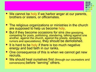 

We cannot be holy if we harbor anger at our parents,
brothers or sisters, or officemates.



The religious organizations or ministries in the church
are supposed to help us become holy.
But if they become occasions for sins (like gossiping,



competing for posts, politicking, slandering, talking against one
another, against the church, against the priests, spreading
rumors and speculations), they should be demolished.




It is hard to be holy if there is too much negative
energy and bad faith in our ranks.
One consequence of this is when we cannot get new
recruits.
We should heal ourselves first (through our counselors and
conversions) before “serving” others.

 