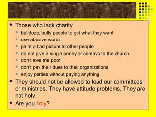 

Those who lack charity












bulldoze, bully people to get what they want
use abusive words
paint a bad picture to other people
do not give a single penny or centavo to the church
don’t love the poor
don’t pay their dues to their organizations
enjoy parties without paying anything

They should not be allowed to lead our committees
or ministries. They have attitude problems. They are
not holy.
Are you holy?

 