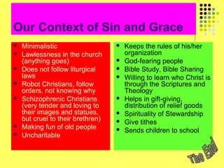 Our Context of Sin and Grace









Minimalistic
Lawlessness in the church
(anything goes)
Does not follow liturgical
laws
Robot Christians, follow
orders, not knowing why
Schizophrenic Christians
(very tender and loving to
their images and statues,
but cruel to their brethren)
Making fun of old people
Uncharitable











Keeps the rules of his/her
organization
God-fearing people
Bible Study, Bible Sharing
Willing to learn who Christ is
through the Scriptures and
Theology
Helps in gift-giving,
distribution of relief goods
Spirituality of Stewardship
Give tithes
Sends children to school

 