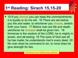 1st Reading: Sirach 15,15-20


15 If you choose you can keep the commandments;
it is loyalty to do his will. 16 There are set before
you fire and water; to whichever you choose, stretch
forth your hand. 17 Before man are life and death,
whichever he chooses shall be given him. 18
Immense is the wisdom of the LORD; he is mighty in
power, and all-seeing. 19 The eyes of God see all
he has made; he understands man's every deed. 20
No man does he command to sin, to none does he
give strength for lies.
The focus is on making wise choices.

 