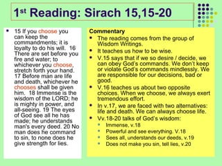 1st Reading: Sirach 15,15-20


15 If you choose you
can keep the
commandments; it is
loyalty to do his will. 16
There are set before you
fire and water; to
whichever you choose,
stretch forth your hand.
17 Before man are life
and death, whichever he
chooses shall be given
him. 18 Immense is the
wisdom of the LORD; he
is mighty in power, and
all-seeing. 19 The eyes
of God see all he has
made; he understands
man's every deed. 20 No
man does he command
to sin, to none does he
give strength for lies.

Commentary
 The reading comes from the group of
Wisdom Writings.
 It teaches us how to be wise.
 V.15 says that if we so desire / decide, we
can obey God’s commands. We don’t keep
or violate God’s commands mindlessly. We
are responsible for our decisions, bad or
good.
 V.16 teaches us about two opposite
choices. When we choose, we always exert
tremendous effort.
 In v.17, we are faced with two alternatives:
life and death. We can always choose life.
 Vv.18-20 talks of God’s wisdom:





Immense, v.18
Powerful and see everything. V.18
Sees all, understands our deeds, v.19
Does not make you sin, tell lies, v.20

 