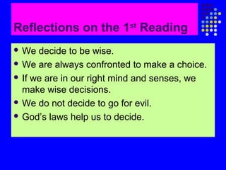Reflections on the 1st Reading
 We

decide to be wise.
 We are always confronted to make a choice.
 If we are in our right mind and senses, we
make wise decisions.
 We do not decide to go for evil.
 God’s laws help us to decide.

 