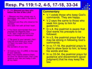 Resp. Ps 119:1-2, 4-5, 17-18, 33-34


R. (1b) Blessed are they who
follow the law of the Lord!



1 Blessed are they whose way is
blameless, who walk in the law of
the LORD.
2 Blessed are they who observe his
decrees,
who seek him with all their heart.



4 You have commanded that your
precepts be diligently kept.
5 Oh, that I might be firm in the
ways of keeping your statutes!



17 Be good to your servant, that I
may live and keep your words.
18 Open my eyes, that I may
consider
the wonders of your law.



33 Instruct me, O LORD, in the way
of your statutes,
that I may exactly observe them.
34 Give me discernment, that I may
observe your law and keep it with
all my heart.

Commentary
 V.1 extols those who keep God’s
commands. They are happy.
 V.2 says the same to those who
seek him (pray to him for
guidance).
 In v.4, the psalmist is aware that
God wants his precepts to be
followed.
 In v.5, the psalmist prays that he
may be strong in following God’s
commands.
 In vv.17-18, the psalmist prays to
God to show favor to him, to keep
his words and law.
 In vv.33-34, the psalmist prays for
guidance and discernment (good
judgment) that he may keep the
law.

 