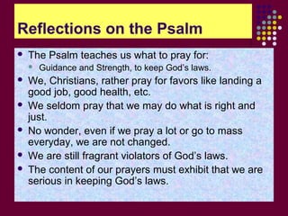 Reflections on the Psalm


The Psalm teaches us what to pray for:








Guidance and Strength, to keep God’s laws.

We, Christians, rather pray for favors like landing a
good job, good health, etc.
We seldom pray that we may do what is right and
just.
No wonder, even if we pray a lot or go to mass
everyday, we are not changed.
We are still fragrant violators of God’s laws.
The content of our prayers must exhibit that we are
serious in keeping God’s laws.

 