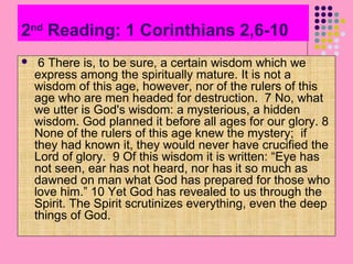 2nd Reading: 1 Corinthians 2,6-10


6 There is, to be sure, a certain wisdom which we
express among the spiritually mature. It is not a
wisdom of this age, however, nor of the rulers of this
age who are men headed for destruction. 7 No, what
we utter is God's wisdom: a mysterious, a hidden
wisdom. God planned it before all ages for our glory. 8
None of the rulers of this age knew the mystery; if
they had known it, they would never have crucified the
Lord of glory. 9 Of this wisdom it is written: “Eye has
not seen, ear has not heard, nor has it so much as
dawned on man what God has prepared for those who
love him.” 10 Yet God has revealed to us through the
Spirit. The Spirit scrutinizes everything, even the deep
things of God.

 