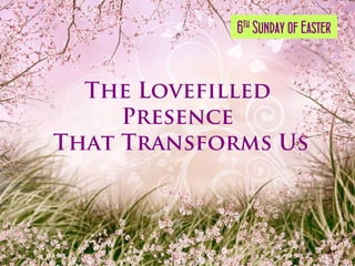 6th Sunday of Easter


  The Lovefilled
     Presence
That Transforms Us
 