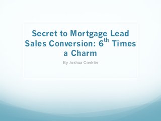 Secret to Mortgage Lead 
Sales Conversion: 6th Times 
a Charm 
By Joshua Conklin 
 