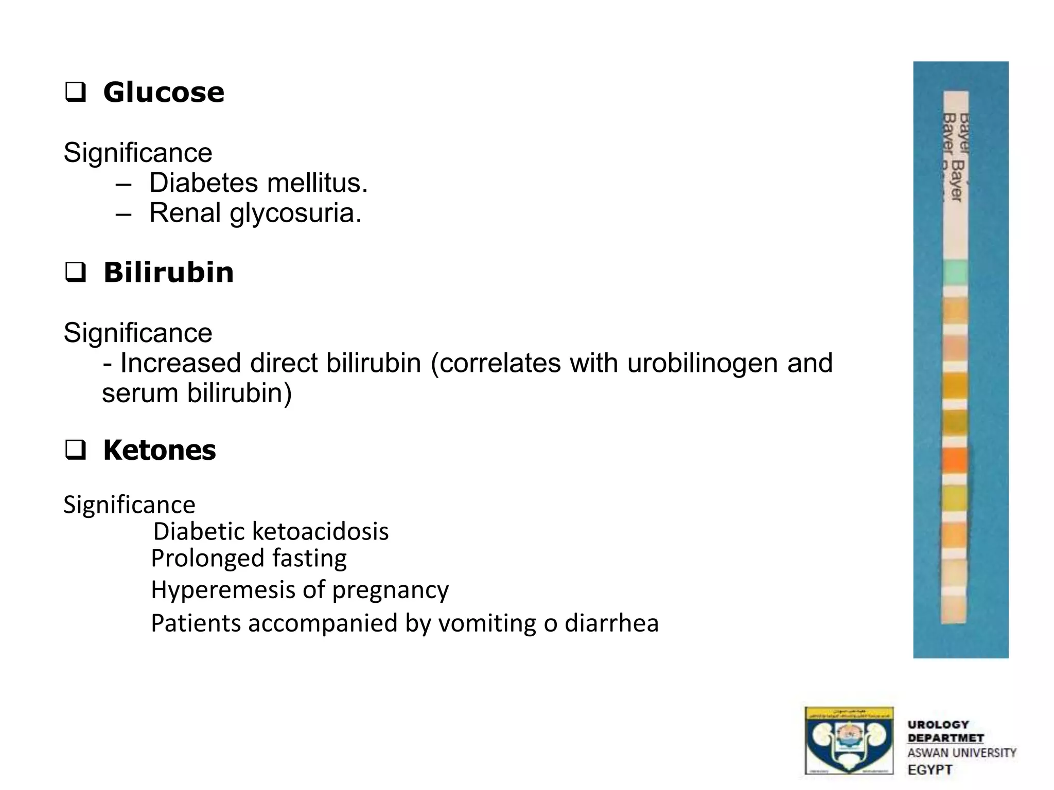  Glucose
Significance
– Diabetes mellitus.
– Renal glycosuria.
 Bilirubin
Significance
- Increased direct bilirubin (correlates with urobilinogen and
serum bilirubin)
 Ketones
Significance
Diabetic ketoacidosis
Prolonged fasting
Hyperemesis of pregnancy
Patients accompanied by vomiting o diarrhea
 