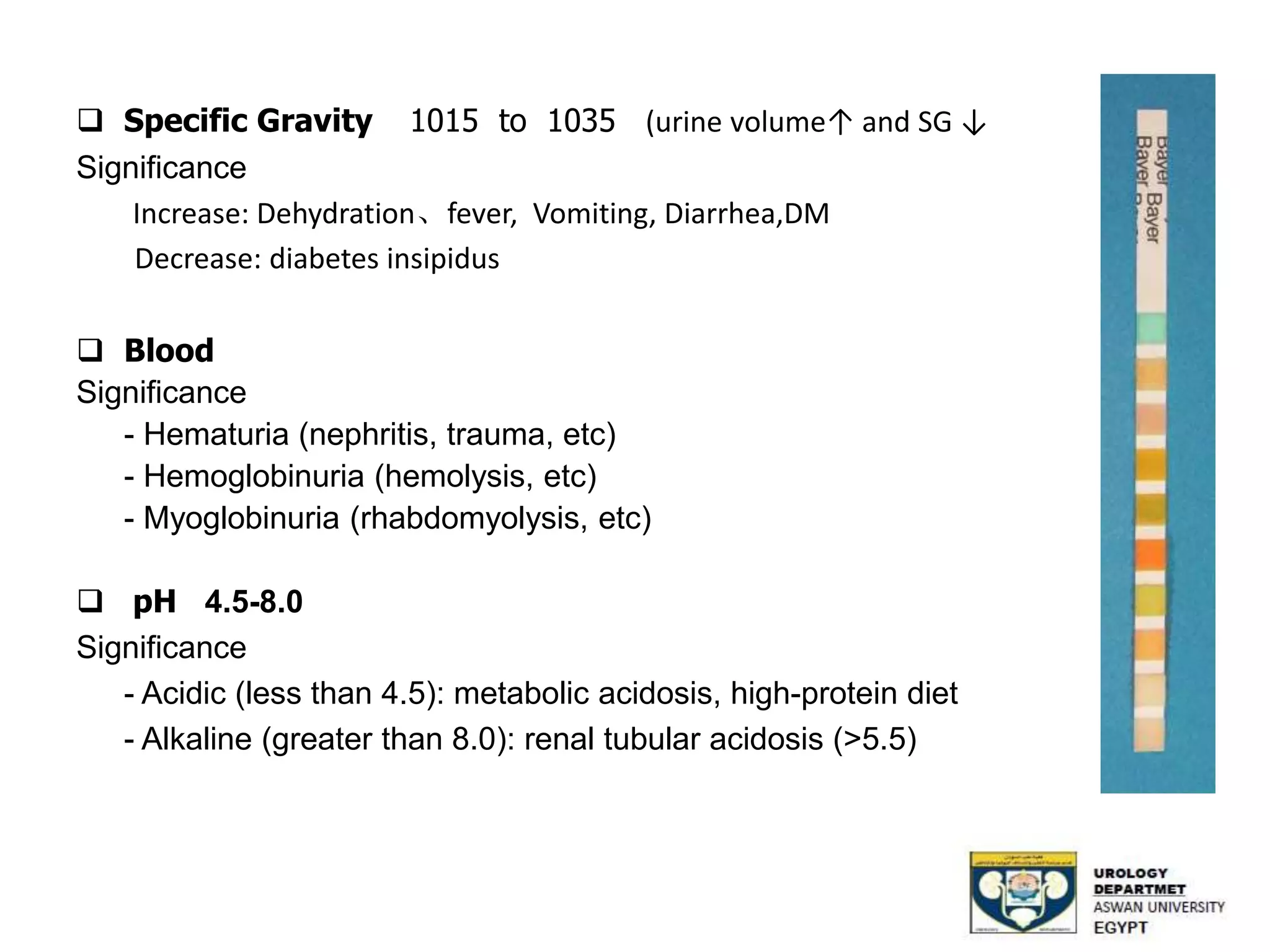  Specific Gravity 1015 to 1035 (urine volume↑ and SG ↓
Significance
Increase: Dehydration、fever, Vomiting, Diarrhea,DM
Decrease: diabetes insipidus
 Blood
Significance
- Hematuria (nephritis, trauma, etc)
- Hemoglobinuria (hemolysis, etc)
- Myoglobinuria (rhabdomyolysis, etc)
 pH 4.5-8.0
Significance
- Acidic (less than 4.5): metabolic acidosis, high-protein diet
- Alkaline (greater than 8.0): renal tubular acidosis (>5.5)
 