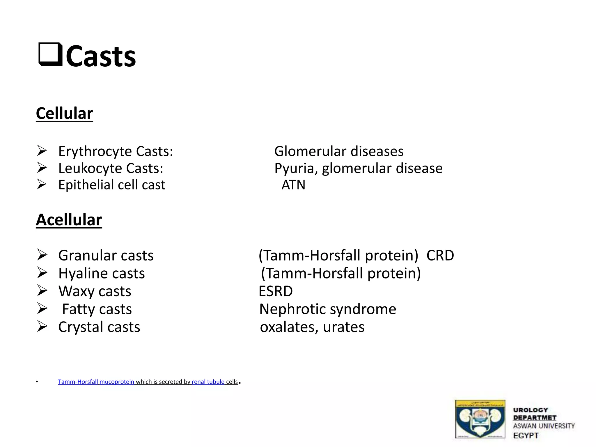 Casts
Cellular
 Erythrocyte Casts: Glomerular diseases
 Leukocyte Casts: Pyuria, glomerular disease
 Epithelial cell cast ATN
Acellular
 Granular casts (Tamm-Horsfall protein) CRD
 Hyaline casts (Tamm-Horsfall protein)
 Waxy casts ESRD
 Fatty casts Nephrotic syndrome
 Crystal casts oxalates, urates
• Tamm-Horsfall mucoprotein which is secreted by renal tubule cells.
 
