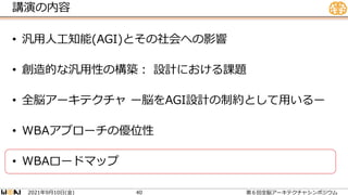 講演の内容
• 汎用人工知能(AGI)とその社会への影響
• 創造的な汎用性の構築： 設計における課題
• 全脳アーキテクチャ ー脳をAGI設計の制約として用いるー
• WBAアプローチの優位性
• WBAロードマップ
2021 9 10 ( )
年 月 日 金 第６回全脳アーキテクチャシンポジウム
40
 