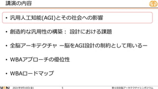 講演の内容
• 汎用人工知能(AGI)とその社会への影響
• 創造的な汎用性の構築： 設計における課題
• 全脳アーキテクチャ ー脳をAGI設計の制約として用いるー
• WBAアプローチの優位性
• WBAロードマップ
2021 9 10 ( )
年 月 日 金 第６回全脳アーキテクチャシンポジウム
5
 