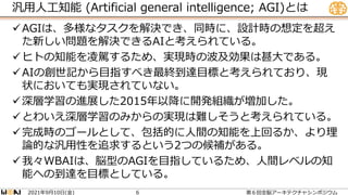 汎用人工知能 (Artificial general intelligence; AGI)とは
AGIは、多様なタスクを解決でき、同時に、設計時の想定を超え
た新しい問題を解決できるAIと考えられている。
ヒトの知能を凌駕するため、実現時の波及効果は甚大である。
AIの創世記から目指すべき最終到達目標と考えられており、現
状においても実現されていない。
深層学習の進展した2015年以降に開発組織が増加した。
とわいえ深層学習のみからの実現は難しそうと考えられている。
完成時のゴールとして、包括的に人間の知能を上回るか、より理
論的な汎用性を追求するという2つの候補がある。
我々WBAIは、脳型のAGIを目指しているため、人間レベルの知
能への到達を目標としている。
2021 9 10 ( )
年 月 日 金 第６回全脳アーキテクチャシンポジウム
6
 