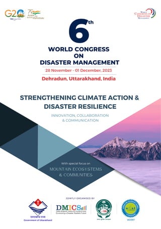 WORLD CONGRESS
ON
DISASTER MANAGEMENT
Dehradun, Uttarakhand, India
th
28 November - 01 December, 2023
6
JOINTLY ORGANISED BY
Government of Uttarakhand UCOST
MOUNTAIN ECOSYSTEMS
& COMMUNITIES
With special focus on
STRENGTHENING CLIMATE ACTION &
DISASTER RESILIENCE
INNOVATION, COLLABORATION
& COMMUNICATION
 