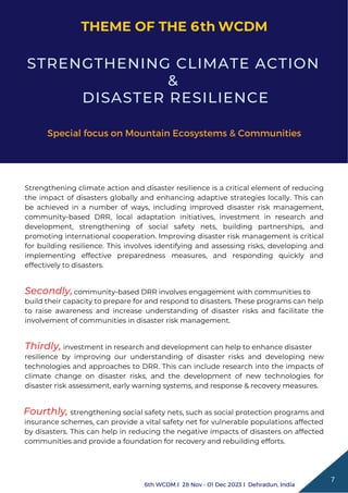 Fourthly, strengthening social safety nets, such as social protection programs and
insurance schemes, can provide a vital safety net for vulnerable populations affected
by disasters. This can help in reducing the negative impacts of disasters on affected
communities and provide a foundation for recovery and rebuilding efforts.
Strengthening climate action and disaster resilience is a critical element of reducing
the impact of disasters globally and enhancing adaptive strategies locally. This can
be achieved in a number of ways, including improved disaster risk management,
community-based DRR, local adaptation initiatives, investment in research and
development, strengthening of social safety nets, building partnerships, and
promoting international cooperation. Improving disaster risk management is critical
for building resilience. This involves identifying and assessing risks, developing and
implementing effective preparedness measures, and responding quickly and
effectively to disasters.
STRENGTHENING CLIMATE ACTION
&
DISASTER RESILIENCE
Special focus on Mountain Ecosystems & Communities
community-based DRR involves engagement with communities to
Secondly,
build their capacity to prepare for and respond to disasters. These programs can help
to raise awareness and increase understanding of disaster risks and facilitate the
involvement of communities in disaster risk management.
resilience by improving our understanding of disaster risks and developing new
technologies and approaches to DRR. This can include research into the impacts of
climate change on disaster risks, and the development of new technologies for
disaster risk assessment, early warning systems, and response & recovery measures.
Thirdly, investment in research and development can help to enhance disaster
THEME OF THE 6 WCDM
7
6th WCDM I 28 Nov - 01 Dec 2023 I Dehradun, India
th
 