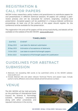 TIMELINES
DATES EVENT
Last date for abstract submission
Intimation of acceptance of abstracts
Last date to submit full-length papers
Acceptance of full-length papers for publication
6th WCDM I 28 Nov - 01 Dec 2023 I Dehradun, India
18
WCDM invites researchers, policy makers and practitioners to contribute papers for
oral presentations in different technical sessions. All papers will undergo a peer-
review process and will be evaluated for content, originality, creativity and
presentation. Accepted papers will be published in a Scopus-indexed conference
proceedings. At least one of the authors of the paper should register for the
conference and be available for the presentation.
The registration link and call for papers will be announced shortly, and details will be
available on the website of the 6th WCDM: www.wcdm.co.in
REGISTRATION &
CALL FOR PAPERS
VENUE
The 6th WCDM will be held primarily
on the premises of Uttarakhand State
Council for Science & Technology
(UCOST), Dehradun, Uttarakhand;
along with other universities and
reputed institutions in the vicinity.
Abstracts not exceeding 500 words to be submitted online at the WCDM website:
www.wcdm.co.in
Include Abstract title and select relevant Technical Theme and session topic. Include
author’s name, affiliation and contact details (email ID & phone number)
GUIDELINES FOR ABSTRACT
SUBMISSION
30 Sep 2023
30 Sep 2023
15 Oct 2023
30 Oct 2023
 