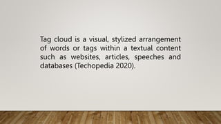 Tag cloud is a visual, stylized arrangement
of words or tags within a textual content
such as websites, articles, speeches and
databases (Techopedia 2020).
 