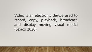 Video is an electronic device used to
record, copy, playback, broadcast,
and display moving visual media
(Lexico 2020).
 