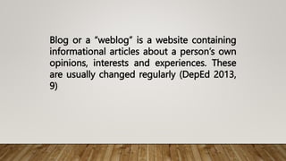 Blog or a “weblog” is a website containing
informational articles about a person’s own
opinions, interests and experiences. These
are usually changed regularly (DepEd 2013,
9)
 