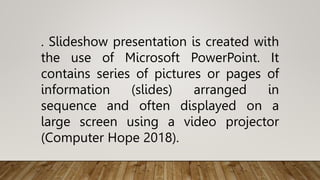 . Slideshow presentation is created with
the use of Microsoft PowerPoint. It
contains series of pictures or pages of
information (slides) arranged in
sequence and often displayed on a
large screen using a video projector
(Computer Hope 2018).
 