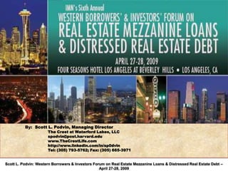 By: Scott L. Podvin, Managing Director
                      The Crest at Waterford Lakes, LLC
                      spodvin@post.harvard.edu
                      www.TheCrestLife.com
                      http://www.linkedin.com/in/sp0dvin
                      Tel: (305) 793-5762; Fax: (305) 665-3971


Scott L. Podvin: Western Borrowers & Investors Forum on Real Estate Mezzanine Loans & Distressed Real Estate Debt –
                                                  April 27-28, 2009
 