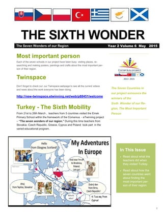1
THE SIXTH WONDER
The Seven Countries in
our project announce the
winners of the
Sixth Wonder of our Re-
gion, The Most Important
Person
In This Issue
 Read about what the
teachers did when
they visited Turkey.
 Read about how the
seven countries went
about finding the
most important per-
son of their region.
Most important person
Each of the seven schools in our project have been busy visiting places, re-
searching and making posters, paintings and crafts about the most important per-
son of their region.
Twinspace
Don’t forget to check out our Twinspace webpage to see all the current videos
and news about the work everyone has been doing.
http://new-twinspace.etwinning.net/web/p88451/welcome
Turkey - The Sixth Mobility
From 21st to 26th March , teachers from 5 countries visited the Emek
Primary School within the framework of the Comenius - eTwinning project
– “The seven wonders of our region.” During this time teachers from
Slovakia, Czech Republic, Greece, Cyprus and Poland took part in the
varied educational program..
The Seven Wonders of our Region Year 2 Volume 6 May 2015
 