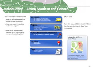 Where is it?
Point A: It is about 8,356 miles (13448 km)
from Lansing, Michigan to Cape Town,
South Africa.
Section 1
QUESTIONS TO GUIDE INQUIRY
1. How are we, as members of a
global society, connected?
2. How does history impact the
culture of a region?
3. How do the people of Sub-
Saharan Africa overcome the
many challenges they face?
100
Interactive 5.1 Trip to
South Africa
Explore the route from Lansing
Michigan to one of the Southern
most tips of Africa.
Introduction - Africa South of the Sahara
 