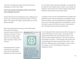 Over time, the people of the region have had to face many
challenges as a result of their history.
“How do the people of Sub-Saharan Africa overcome the
many challenges they face?”
People of Africa South of the Sahara face many challenges such
as surviving in dense tropical rainforests and living in the harsh
desert. They deal with the change in governments, war, and the
threat of starvation.
With an area about three times the size of the United States,
Africa South of the Sahara
accounts for almost one-fifth of the
total land in the world. The land
area totals 10.3 million square
miles. It is not surprising that a
region this large is made up of 54
countries.
Sub-Saharan Africa is a region
comprised of many cultural
groups. Some 2,000 diﬀerent
languages have been accounted
for in the region. Some, like Arabic and English, are used all over
the region by many diﬀerent cultures. Others, such as Hadza, are
isolated to remote areas of the continent. Despite these extreme
diﬀerences, Africans share a long, storied history.
The region is home to some of the oldest groups of people found.
Scientists have found bones dating back to the earliest of times.
With this evidence, many have called Africa the birthplace of the
human race. These early peoples were hunter-gatherers, moving
from place to place to find their food. Later on, they learned to
farm and began raising animals and growing crops.
For centuries great African empires rose and fell in the region, as
well as small kingdoms and city-states. Vast trade networks
connected Sub-Saharan Africa with Europe and Asia. In the
1400s, European explorers looking for a sea route to India and
China began to visit Africa. The Portuguese were the first to set
up trade along both the west and east coasts of Africa. In the
Mid to late 1800s European countries began to carve up Africa
into colonies. By 1914 only Ethiopia and Libera were
independent nations.
102
Interactive 5.2 Countries in
Sub Saharan Africa
This page from the Library of
Congress provides a list of
countries in Sub Saharan Africa.
Choose one country from this list
and use the Internet to do a little
research on this country. In one
paragraph, describe “What is it
like there?” Share your findings
with a classmate.
 