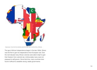 The age of African Independence began in the late 1950s. Ghana
was the first to gain its independence from European rule. Over
the next decade many African colonies were able to fight to gain
their freedom from colonial rule. Unfortunately many were not
prepared to self-govern. Since that time, many countries have
found it diﬃcult to establish strong, stable governments.
103
Image source: http://commons.wikimedia.org/wiki/File:Flag_map_of_Colonial_Africa_(1945).png
 