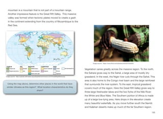 mountain is a mountain that is not part of a mountain range.
Another impressive feature is the Great Rift Valley. This massive
valley was formed when tectonic plates moved to create a gash
in the continent extending from the country of Mozambique to the
Red Sea.
Vegetation varies greatly across the massive region. To the north,
the Sahara gives way to the Sahel, a large area of mostly dry
grassland. In the west, the Niger river cuts through the Sahel. This
area is also home to the Congo river basin and the large rainforest
that surrounds the river system. To the east, tropical grassland
covers much of the region. Here the Great Rift Valley gives way to
three large freshwater lakes and the two forks of the Nile River:
the White and Blue Niles. The Southern portion of Africa is made
up of a large low-lying area. Here drops in the elevation create
many beautiful waterfalls. As you move further south the Namib
and Kalahari deserts make up much of the far Southern region.
105
Image source: https://www.flickr.com/photos/ciat/5207540264/
Image source: http://upload.wikimedia.org/wikipedia/commons/c/c2/ClimateMapWorld.png
Using the map above, determine other places in the world that have
similar climates as this region? What location characteristics do they
share?
 