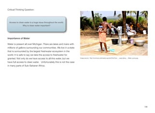 Critical Thinking Question:
Importance of Water
Water is present all over Michigan. There are lakes and rivers with
millions of gallons surrounding our communities. We live in a state
that is surrounded by the largest freshwater ecosystem in the
world. It is safe to say we take the access to freshwater for
granted. Not only do we have access to all this water, but we
have full access to clean water. Unfortunately this is not the case
in many parts of Sub-Saharan Africa.
106
Access to clean water is a huge issue throughout the world.
Why is clean water important?
Image source: http://commons.wikimedia.org/wiki/File:Flickr_-_usaid.africa_-_Water_pump.jpg
 