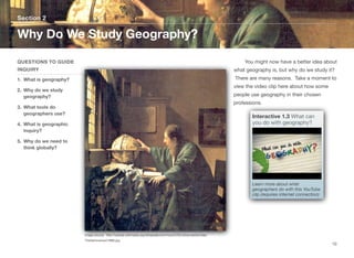 You might now have a better idea about
what geography is, but why do we study it?
There are many reasons. Take a moment to
view the video clip here about how some
people use geography in their chosen
professions.
Section 2
QUESTIONS TO GUIDE
INQUIRY
1. What is geography?
2. Why do we study
geography?
3. What tools do
geographers use?
4. What is geographic
inquiry?
5. Why do we need to
think globally?
Why Do We Study Geography?
10
Image source: http://upload.wikimedia.org/wikipedia/commons/3/32/JohannesVermeer-
TheAstronomer(1668).jpg
Interactive 1.3 What can
you do with geography?
Learn more about what
geographers do with this YouTube
clip (requires internet connection)
 