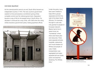 Life Under Apartheid
As the colonial period came to an end, South Africa became an
independent country in 1910. The new country’s government
wasted no time and enacted a constitution giving whites
complete control over the national government. Separation
became a way of life for the people living in South Africa. For
decades it continued as a way of life, until 1948 when the ruling
whites enacted a government policy making apartheid oﬃcial.
Under the policy many
laws were created to
keep ethnic groups
separated and limit the
right of the black South
Africans. For example,
the right to vote was
only granted to people of
European descent.
Blacks had to live in
areas known as
“homelands” where
there were fewer jobs
and resources. There
were separate schools,
hospitals, restaurants
and movie theaters for
Whites and people of
color. Public
transportation was
segregated and signs
appeared all over public
parks and beaches
declaring “For Whites
Only.”
109
Image source: http://commons.wikimedia.org/wiki/File:Apartheid_Museum_Entrance,_Johannesburg.JPG
Image source: http://simple.wikipedia.org/wiki/
Apartheid_in_South_Africa#/media/File:Apartheid.jpg
 