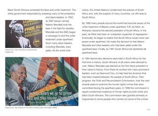 Black South Africans protested the laws and unfair treatment. The
white government responded by arresting many of the protestors
and black leaders. In 1952,
an ANC lawyer named
Nelson Mandela took the
lead in the fight for equality.
Mandela and the ANC began
a campaign to end the unfair
treatment under apartheid.
Soon many black leaders,
including Mandela, were
jailed. As the world took
notice, the United Nations condemned the policies of South
Africa and, with the support of many countries, cut oﬀ trade to
South Africa.
By 1989 many people around the world had become aware of the
unfair treatment of Blacks under apartheid. F.W. de Klerk, an
Afrikaner, became the elected president of South Africa. In the
past, de Klerk had been an outspoken supporter of segregation.
Eventually, he began to realize that South Africa would never see
peace under apartheid. He made the decision to free Nelson
Mandela and other leaders who had been jailed under the
apartheid laws. Finally, by 1991 South Africa had abolished all
apartheid laws.
In 1994 democratic elections were held in South Africa for the
first time in history. South Africans of all colors were allowed to
vote. Nelson Mandela was elected as the first black president in
their nation’s history. From there he worked with many prominent
leaders, such as Desmond Tutu, to help heal the divisions that
had been created between the people of South Africa. Their
program, the Truth and Reconciliation Commission, took the next
several years to examine the human rights crimes that were
committed during the apartheid years. In 1998 the commission's
report condemned violations of human rights by both white and
black South Africans. The commission also granted amnesty or
forgiveness to some people who carried out some of the crimes.
111
Image source: https://www.flickr.com/photos/ixtla/
2362881762/
Image source: http://pixabay.com/en/nelson-mandela-quote-mural-belfast-539834/
 