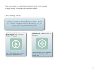 Their work helped to create the groundwork South Africa needed
to begin moving forward and recover from its past.
Critical Thinking Activity:
112
Use the links for Nelson Mandela Struggle in Posters. Answer
the questions using the materials on the webpage. Use the
Google doc to analyze the different posters.
Interactive 5.4 Historical
Poster Analysis
Use this Google Doc to analyze
the posters in the other link.
Interactive 5.5 Mandela in
Posters
Use the posters on this website to
answer the questions in the
Google Doc
 