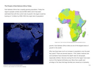 The People of Sub-Saharan Africa Today
Sub-Saharan Africa has a rapidly growing population. Today the
region’s people number around 800 million and it has been
estimated that with the current rate of growth, the region could be
looking at 1.5 billion by 2050. With this rapid rate of population
growth, Sub-Saharan Africa rates as one of the largest areas of
growth in the world.
Why has there been such an increase in population over the past
few years? There are several reasons. First, better medical care
and sanitation have lowered the death rates for all people,
especially children. Second, during this time the region have seen
some of the highest birthrates ever. More than wealth and
privilege is the idea that large families are viewed as a necessity
116
Image source: http://commons.wikimedia.org/wiki/
File:Africa_at_night_(Cropped_From_Entire_Earth_Image).jpg
Image source: http://commons.wikimedia.org/wiki/File:Africa_densidade_pop.svg
 