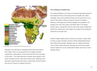 Although many still rely on subsistence farming to provide for
their needs, there is a growing trend in the region towards
urbanization. Urbanization is the movement from the rural areas
to the urban . The major pull factor towards urban growth is the
hope of steady income. The hope of better jobs, healthcare and
education opportunities lead many to leave their old lives behind
and move in pursuit of a better tomorrow.
The challenge of Health Care
As mentioned before, one cause of the rapid population growth in
Sub-Saharan Africa is the advancement of health care. More
hospitals, clinics and medical centers are now open than in any
point in the region's history. Along with access to medical
facilities, more drugs and medical supplies are available to the
people. Even with this access, the death rates in the region
remain high in comparison with the rest of the world. People still
suﬀer from malnutrition, poor health, as a result of not eating the
right food or enough food.
Another health-related issue is the lack of access to clean water
to drink or good sanitation services. While widespread famines
have killed many people, diseases such as malaria and ebola
have as well. These and other diseases are a few of the major
issues created due to the substandard health care found in Sub-
Saharan Africa.
118
Image source: https://en.wikipedia.org/wiki/File:Vegetation_Africa.png
 