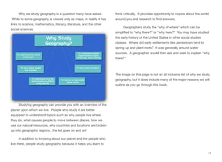 Why we study geography is a question many have asked.
While to some geography is viewed only as maps, in reality it has
links to science, mathematics, literacy, literature, and the other
social sciences.
Studying geography can provide you with an overview of the
planet upon which we live. People who study it are better
equipped to understand topics such as why people live where
they do, what causes people to move between places, how we
use our natural resources, why countries and locations are broken
up into geographic regions...the list goes on and on!
In addition to knowing about our planet and the people who
live there, people study geography because it helps you learn to
think critically. It provides opportunity to inquire about the world
around you and research to find answers.
Geographers study the “why of where” which can be
simplified to “why there?” or “why here?” You may have studied
the early history of the United States in other social studies
classes. Where did early settlements like Jamestown tend to
spring up and plant roots? It was generally around water
sources. A geographer would then ask and seek to explain “why
there?”
The image on this page is not an all inclusive list of why we study
geography, but it does include many of the major reasons we will
outline as you go through this book.
11
 