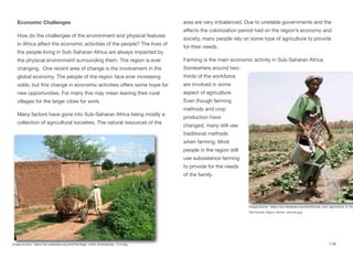 Economic Challenges
How do the challenges of the environment and physical features
in Africa aﬀect the economic activities of the people? The lives of
the people living in Sub-Saharan Africa are always impacted by
the physical environment surrounding them. The region is ever
changing. One recent area of change is the involvement in the
global economy. The people of the region face ever increasing
odds, but this change in economic activities oﬀers some hope for
new opportunities. For many this may mean leaving their rural
villages for the larger cities for work.
Many factors have gone into Sub-Saharan Africa being mostly a
collection of agricultural societies. The natural resources of the
area are very imbalanced. Due to unstable governments and the
eﬀects the colonization period had on the region’s economy and
society, many people rely on some type of agriculture to provide
for their needs.
Farming is the main economic activity in Sub-Saharan Africa.
Somewhere around two-
thirds of the workforce
are involved in some
aspect of agriculture.
Even though farming
methods and crop
production have
changed, many still use
traditional methods
when farming. Most
people in the region still
use subsistence farming
to provide for the needs
of the family.
119
Image source: https://en.wikipedia.org/wiki/File:Niger_millet_Koremairwa_1214.jpg
Image source: https://en.wikipedia.org/wiki/Women_and_agriculture_in_Su
File:Guinea_Siguiri_farmer_woman.jpg
 