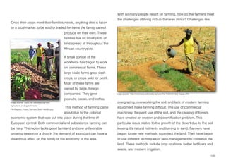 Once their crops meet their families needs, anything else is taken
to a local market to be sold or traded for items the family cannot
produce on their own. These
families live on small plots of
land spread all throughout the
African countryside.
A small portion of the
workforce has begun to work
on commercial farms. These
large scale farms grow cash
crops, or crops sold for profit.
Most of these farms are
owned by large, foreign
companies. They grow
peanuts, cacao, and coﬀee.
This method of farming came
about due to the colonial
economic system that was put into place during the time of
European control. Both commercial and subsistence farming can
be risky. The region lacks good farmland and one unfavorable
growing season or a drop in the demand of a product can have a
disastrous aﬀect on the family or the economy of the area.
With so many people reliant on farming, how do the farmers meet
the challenges of living in Sub-Saharan Africa? Challenges like
overgrazing, overworking the soil, and lack of modern farming
equipment make farming diﬃcult. The use of commercial
machinery, frequent use of the soil, and the clearing of forests
have created an erosion and desertification problem. This
particular issue relates to the growth of the desert due to the soil
loosing it’s natural nutrients and turning to sand. Farmers have
begun to use new methods to protect the land. They have begun
to use diﬀerent techniques of land-management to conserve the
land. These methods include crop rotations, better fertilizers and
seeds, and modern irrigation.
120
Image source: https://en.wikipedia.org/wiki/
Agriculture_in_Angola#/media/
File:Angolan_Potato_Farmers_(5687186090).jpg
Image source: http://commons.wikimedia.org/wiki/File:%C3%81rbol_Cacao.JPG
 