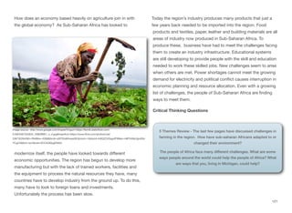 How does an economy based heavily on agriculture join in with
the global economy? As Sub-Saharan Africa has looked to
modernize itself, the people have looked towards diﬀerent
economic opportunities. The region has begun to develop more
manufacturing but with the lack of trained workers, facilities and
the equipment to process the natural resources they have, many
countries have to develop industry from the ground up. To do this,
many have to look to foreign loans and investments.
Unfortunately the process has been slow.
Today the region’s industry produces many products that just a
few years back needed to be imported into the region. Food
products and textiles, paper, leather and building materials are all
areas of industry now produced in Sub-Saharan Africa. To
produce these, business have had to meet the challenges facing
them to create an industry infrastructure. Educational systems
are still developing to provide people with the skill and education
needed to work these skilled jobs. New challenges seem to arise
when others are met. Power shortages cannot meet the growing
demand for electricity and political conflict causes interruption in
economic planning and resource allocation. Even with a growing
list of challenges, the people of Sub-Saharan Africa are finding
ways to meet them.
Critical Thinking Questions
121
Image source: http://www.google.com/imgres?imgurl=https://farm6.staticflickr.com/
5168/5367322642_458bﬀ8f01_o_d.jpg&imgrefurl=https://www.flickr.com/photos/ciat/
5367322642&h=2848&w=4288&tbnid=qSf7EisM4veazM:&zoom=1&docid=In8QZZ4GsgofFM&ei=m8FIVdfeLtjjoASsi
YCgCA&tbm=isch&ved=0CCAQMygEMAQ
5 Themes Review - The last few pages have discussed challenges in
farming in the region. How have sub-saharan Africans adapted to or
changed their environment?
The people of Africa face many different challenges. What are some
ways people around the world could help the people of Africa? What
are ways that you, living in Michigan, could help?
 