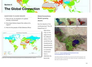Global Connections-
World's growing
deserts
Are the deserts of the
world growing? The US
Department of
Agriculture
map on this
page shows
the diﬀerent
areas of the
world that are
threatened by
desertification.
Desertification
is a process
where land
that is
relatively dry
becomes
Section 5
QUESTIONS TO GUIDE INQUIRY
1. How are we, as members of a global
society, connected?
2. How does history impact the culture of a
region?
3. How do the people of Sub-Saharan Africa
The Global Connection
122
Image source: http://upload.wikimedia.org/wikipedia/commons/6/68/Desertification_map.png
Image source: http://en.wikipedia.org/wiki/Desertification#/media/
File:ShrinkingLakeChad-1973-1997-EO.jpg
Lake Chad is shrinking. In the photo you can see how Lake Chad has reduced in size
over the past 30 years. The blue area in the middle is the water, as desertification has
taken place, the water has dried up.)
 