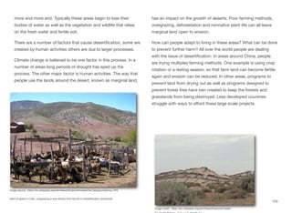 more and more arid. Typically these areas begin to lose their
bodies of water as well as the vegetation and wildlife that relies
on the fresh water and fertile soil.
There are a number of factors that cause desertification, some are
created by human activities others are due to larger processes.
Climate change is believed to be one factor in this process. In a
number of areas long periods of drought has sped up the
process. The other major factor is human activities. The way that
people use the lands around the desert, known as marginal land,
has an impact on the growth of deserts. Poor farming methods,
overgrazing, deforestation and nonnative plant life can all leave
marginal land open to erosion.
How can people adapt to living in these areas? What can be done
to prevent further harm? All over the world people are dealing
with the issue of desertification. In areas around China, people
are trying multiples farming methods. One example is using crop
rotation or a resting season, so that farm land can become fertile
again and erosion can be reduced. In other areas, programs to
prevent land from drying out as well as programs designed to
prevent forest fires have ben created to keep the forests and
grasslands from being destroyed. Less developed countries
struggle with ways to aﬀord these large scale projects.
123
Image source: https://en.wikipedia.org/wiki/Desertification#/media/File:Cabrasnortechico.JPG
Herd of goats in Chile, overgrazing is one activity that has led to desertification worldwide.
Image credit: https://en.wikipedia.org/wiki/Desertification#/media/
 