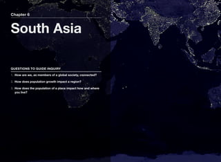 Chapter 6
South Asia
QUESTIONS TO GUIDE INQUIRY
1. How are we, as members of a global society, connected?
2. How does population growth impact a region?
3. How does the population of a place impact how and where
you live?
 