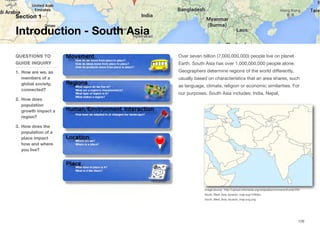Over seven billion (7,000,000,000) people live on planet
Earth. South Asia has over 1,000,000,000 people alone.
Geographers determine regions of the world diﬀerently,
usually based on characteristics that an area shares, such
as language, climate, religion or economic similarities. For
our purposes, South Asia includes: India, Nepal,
Section 1
QUESTIONS TO
GUIDE INQUIRY
1. How are we, as
members of a
global society,
connected?
2. How does
population
growth impact a
region?
3. How does the
population of a
place impact
how and where
you live?
Introduction - South Asia
126
Image source: http://upload.wikimedia.org/wikipedia/commons/thumb/f/f3/
South_West_Asia_location_map.svg/1280px-
South_West_Asia_location_map.svg.png
 