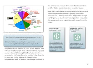 Bangladesh, Bhutan, Pakistan, Sri Lanka and the Maldives. India,
with over one billion people alone, is the second most populated
country in the world, following China.This “subcontinent” is
surrounded by the Arabian Sea to the west, the Indian Ocean to
the south, and the Bay of Bengal to the east. Bhutan,
Bangladesh and Nepal sit nestled in the Himalayan Mountains to
the north. Sri Lanka lies just oﬀ the coast of southeastern India
and The Maldive islands stretch down toward the Equator.
More than 1 billion people live in one country in this region - India,
alone, with predictions of it soon surpassing China within a
decade or two. The map above shows the population of major
world regions. As you will see in following sections a population
this large presents some major challenges to people living in the
region.
127
Image source: http://upload.wikimedia.org/wikipedia/commons/d/de/World_population_pie_chart.JPG
After China and India, what is the next largest slice of of the pie
chart above?
If India has 1.2 Billion people living there, approximately how many
people might there be living in that next largest slice?
Interactive 6.1
Population Clock
The world population is
constantly growing! Visit
this website to learn more
about the estimates and
what population growth
means. (requires internet
connection)
Interactive 6.2 Top
10 Populated
Countries
Learn more about the 10
most populated countries
at this website (requires
internet connection)
 